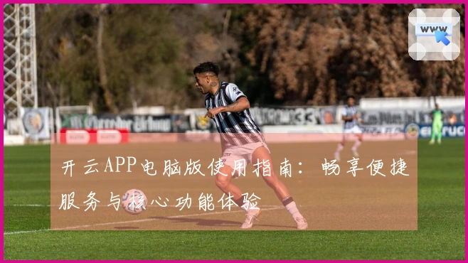 开云APP电脑版使用指南：畅享便捷服务与核心功能体验